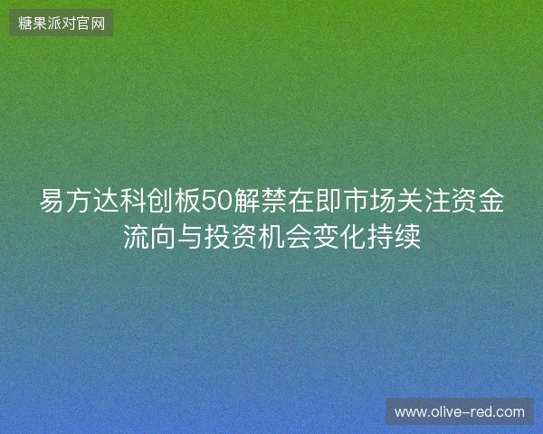 易方达科创板50解禁在即市场关注资金流向与投资机会变化持续