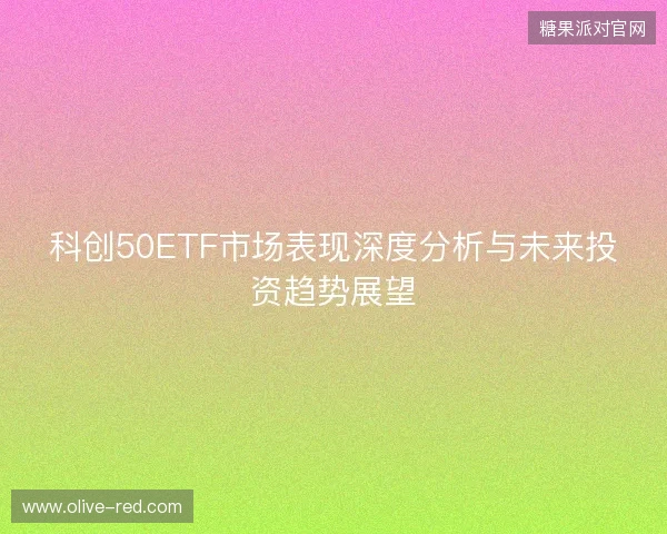 科创50ETF市场表现深度分析与未来投资趋势展望 科创50ETF市场表现深度分析与未来投资趋势展望