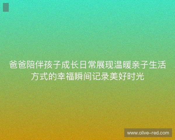 爸爸陪伴孩子成长日常展现温暖亲子生活方式的幸福瞬间记录美好时光